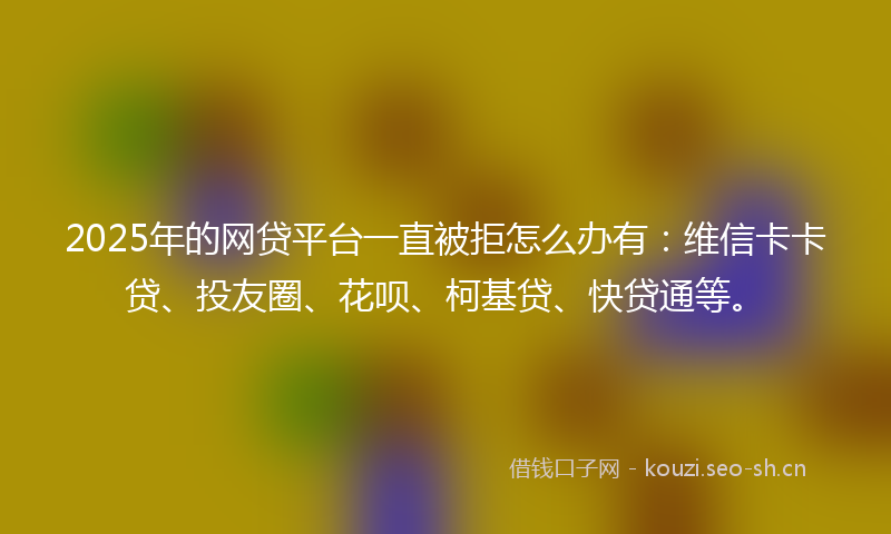 2025年的网贷平台一直被拒怎么办有：维信卡卡贷、投友圈、花呗、柯基贷、快贷通等。