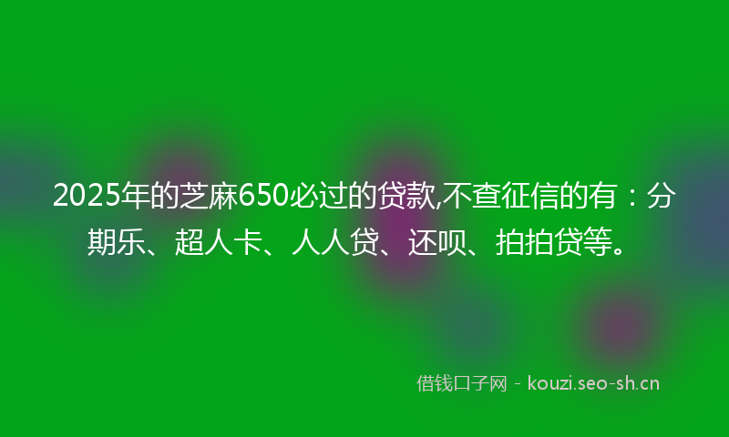 2025年的芝麻650必过的贷款,不查征信的有：分期乐、超人卡、人人贷、还呗、拍拍贷等。