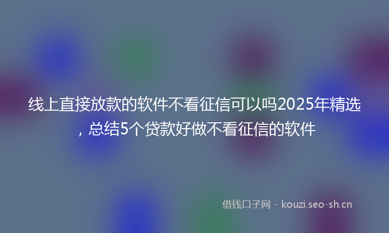 线上直接放款的软件不看征信可以吗2025年精选，总结5个贷款好做不看征信的软件