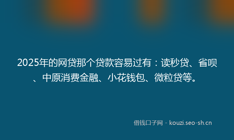 2025年的网贷那个贷款容易过有：读秒贷、省呗、中原消费金融、小花钱包、微粒贷等。