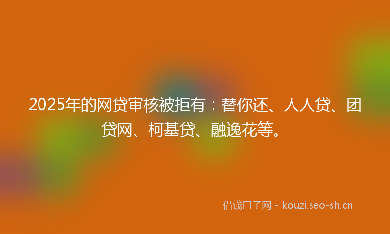 2025年的网贷审核被拒有：替你还、人人贷、团贷网、柯基贷、融逸花等。