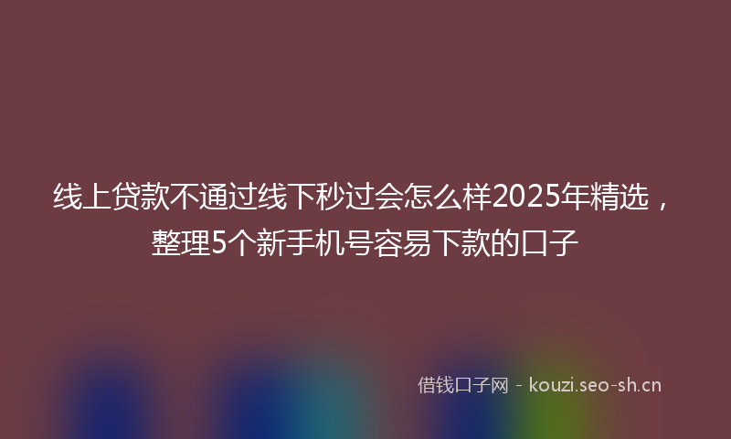 线上贷款不通过线下秒过会怎么样2025年精选，整理5个新手机号容易下款的口子