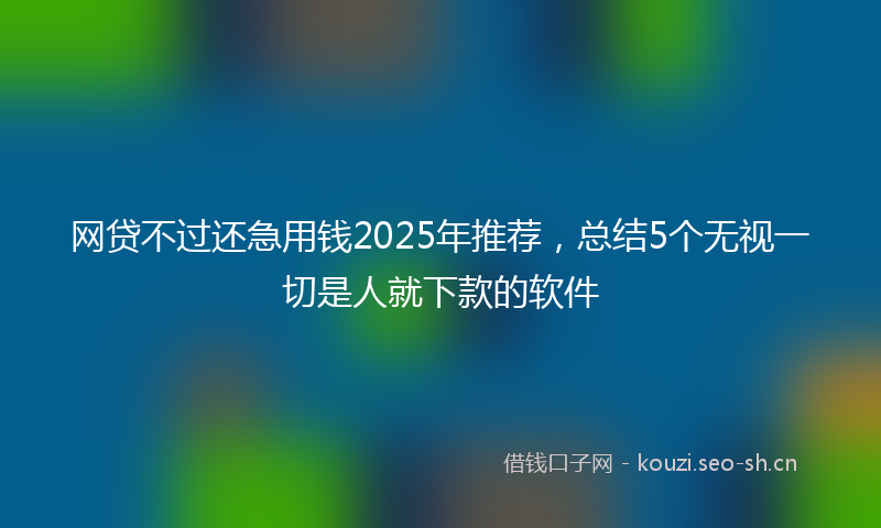 网贷不过还急用钱2025年推荐，总结5个无视一切是人就下款的软件