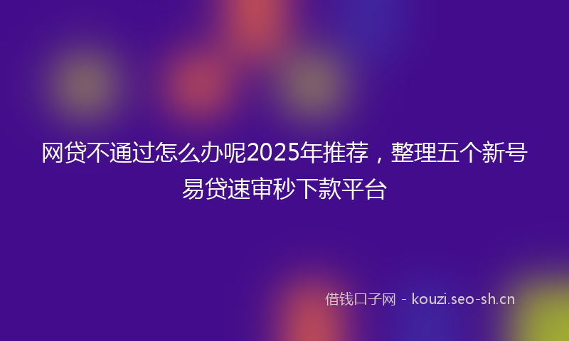 网贷不通过怎么办呢2025年推荐，整理五个新号易贷速审秒下款平台