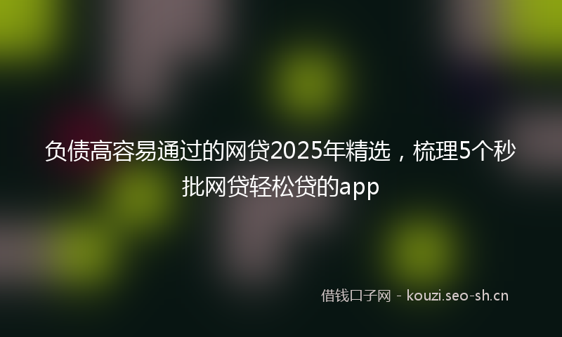 负债高容易通过的网贷2025年精选，梳理5个秒批网贷轻松贷的app