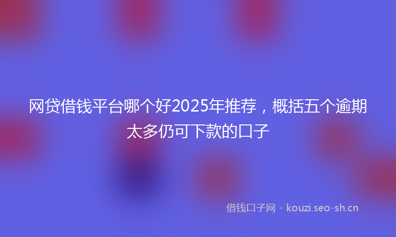 网贷借钱平台哪个好2025年推荐，概括五个逾期太多仍可下款的口子