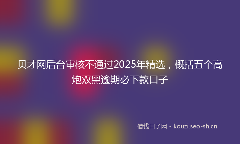 贝才网后台审核不通过2025年精选，概括五个高炮双黑逾期必下款口子