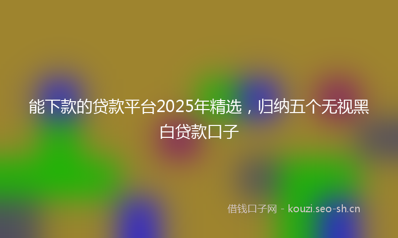 能下款的贷款平台2025年精选，归纳五个无视黑白贷款口子