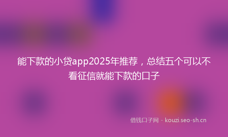 能下款的小贷app2025年推荐，总结五个可以不看征信就能下款的口子