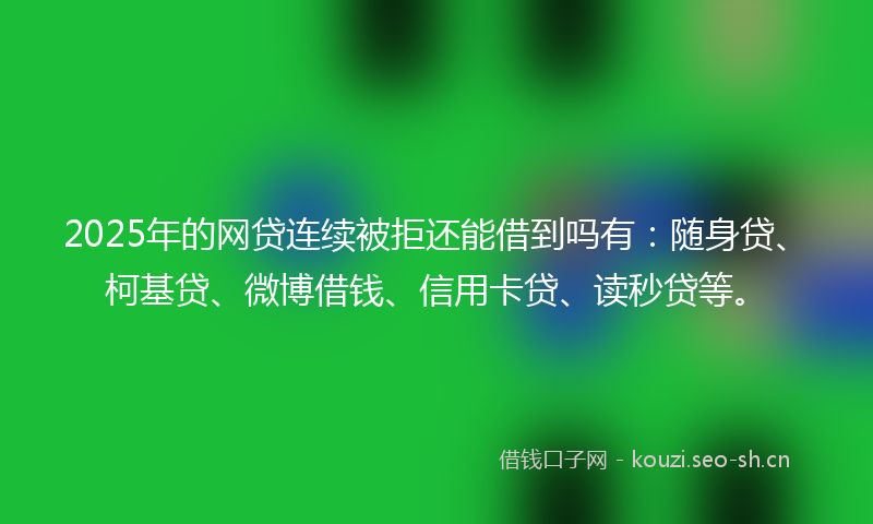 2025年的网贷连续被拒还能借到吗有：随身贷、柯基贷、微博借钱、信用卡贷、读秒贷等。