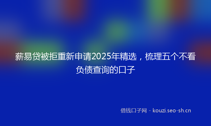 薪易贷被拒重新申请2025年精选，梳理五个不看负债查询的口子