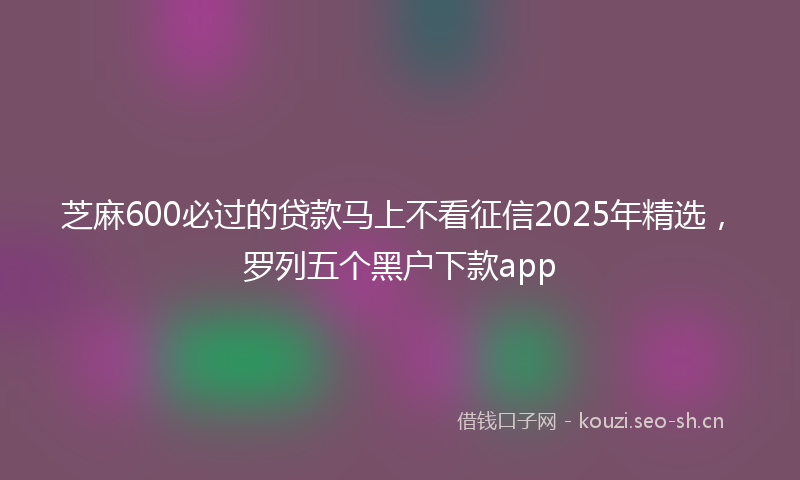 芝麻600必过的贷款马上不看征信2025年精选，罗列五个黑户下款app