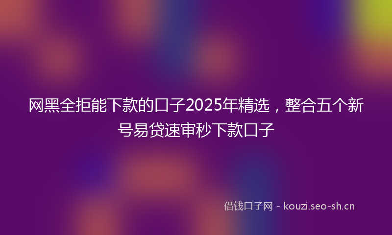 网黑全拒能下款的口子2025年精选，整合五个新号易贷速审秒下款口子