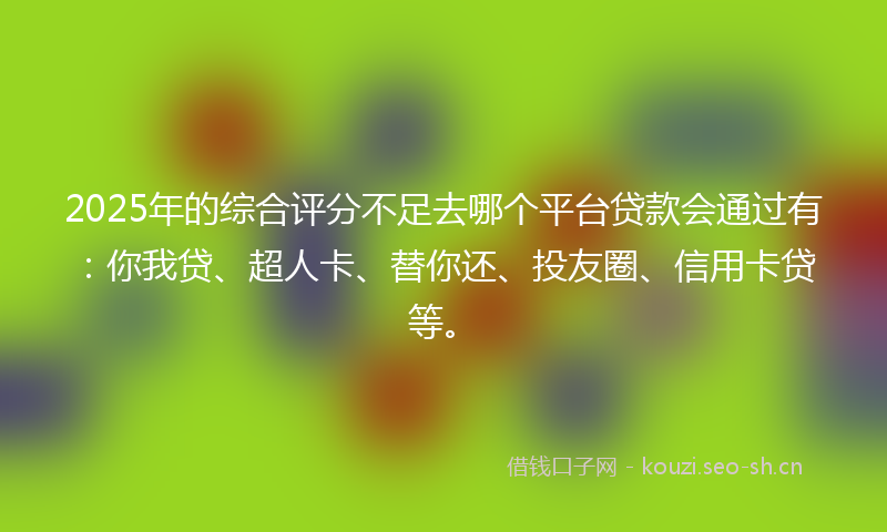 2025年的综合评分不足去哪个平台贷款会通过有：你我贷、超人卡、替你还、投友圈、信用卡贷等。
