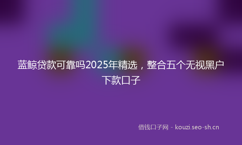 蓝鲸贷款可靠吗2025年精选，整合五个无视黑户下款口子
