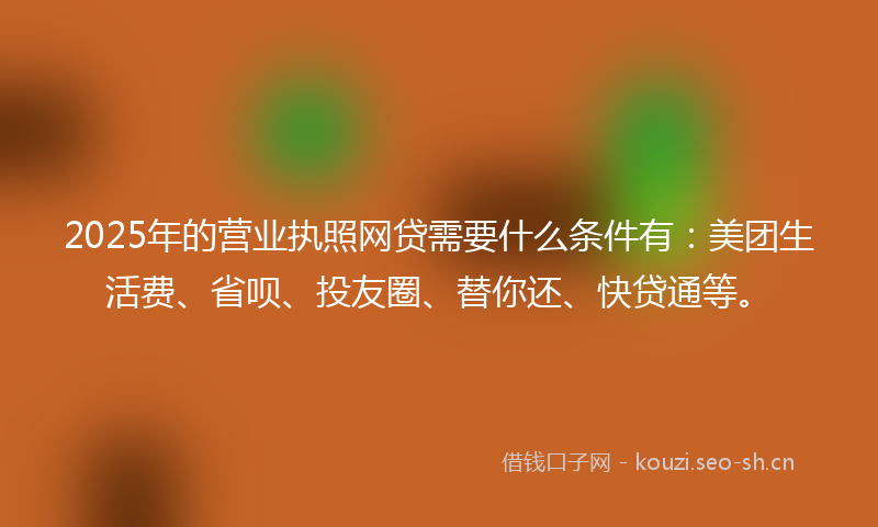 2025年的营业执照网贷需要什么条件有：美团生活费、省呗、投友圈、替你还、快贷通等。