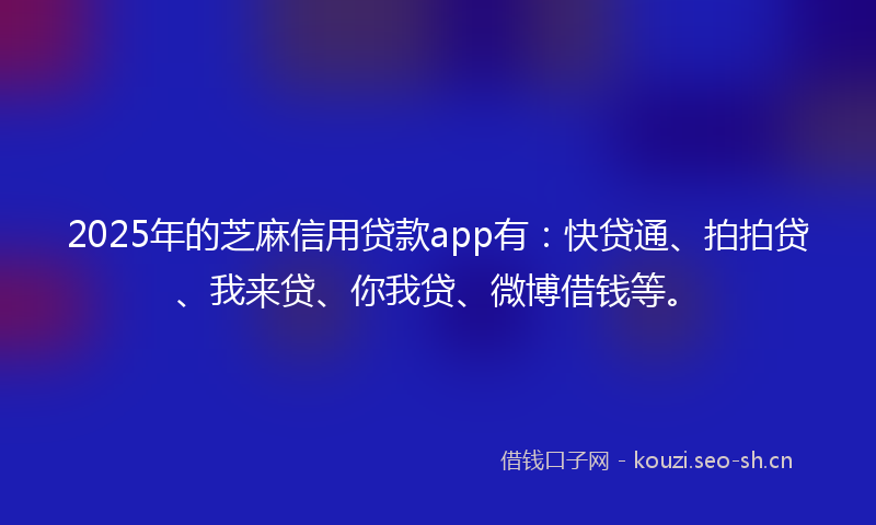 2025年的芝麻信用贷款app有：快贷通、拍拍贷、我来贷、你我贷、微博借钱等。