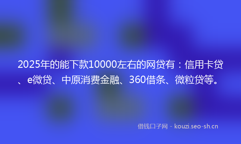 2025年的能下款10000左右的网贷有：信用卡贷、e微贷、中原消费金融、360借条、微粒贷等。