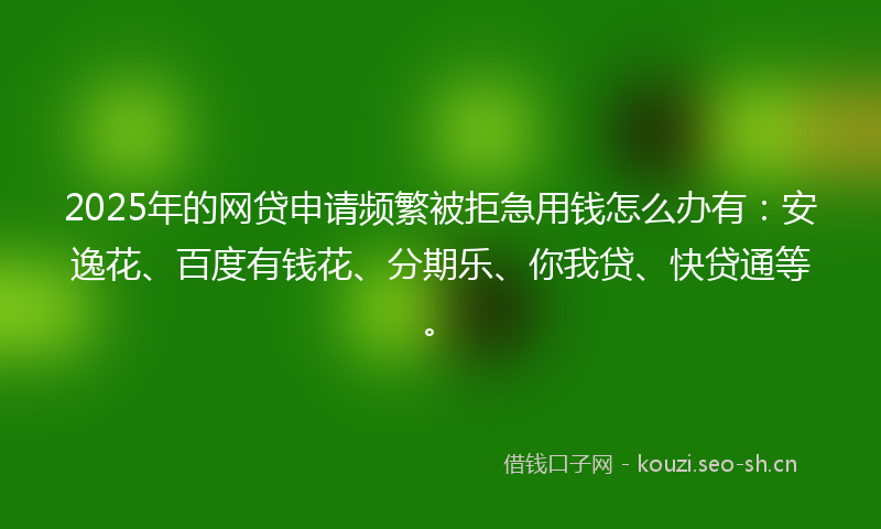 2025年的网贷申请频繁被拒急用钱怎么办有：安逸花、百度有钱花、分期乐、你我贷、快贷通等。