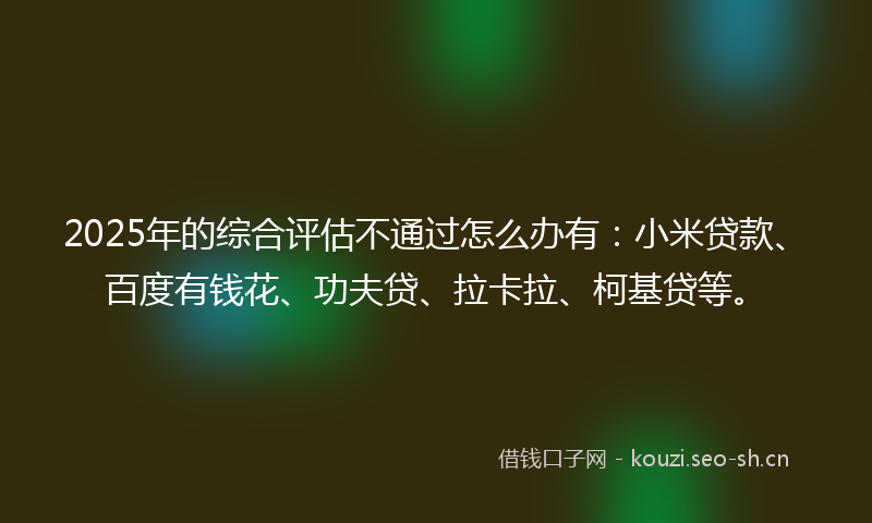 2025年的综合评估不通过怎么办有:小米贷款、百度有钱花、功夫贷、拉卡拉、柯基贷等。