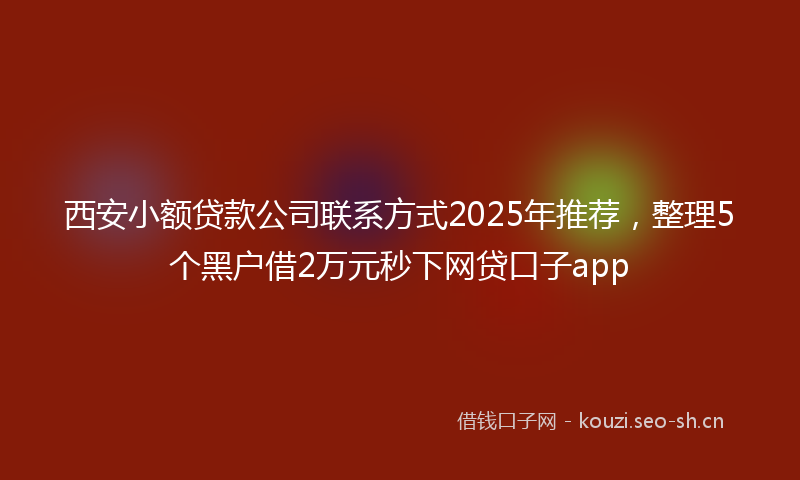 西安小额贷款公司联系方式2025年推荐，整理5个黑户借2万元秒下网贷口子app