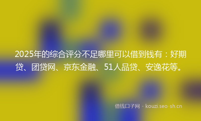 2025年的综合评分不足哪里可以借到钱有：好期贷、团贷网、京东金融、51人品贷、安逸花等。