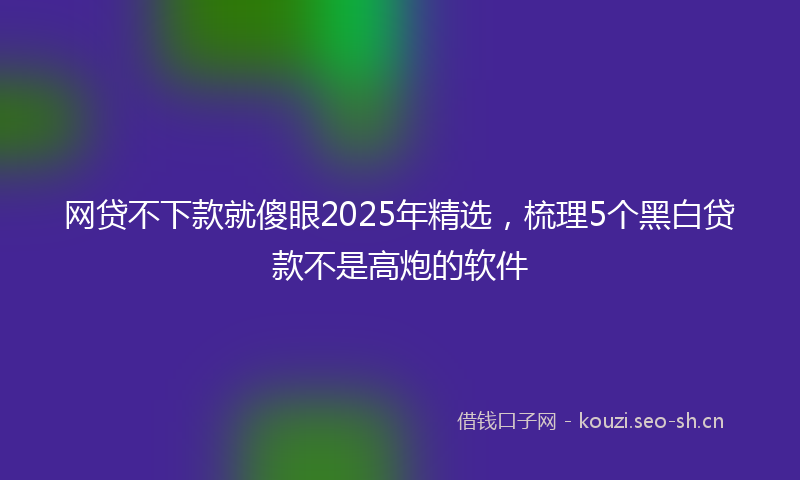 网贷不下款就傻眼2025年精选，梳理5个黑白贷款不是高炮的软件