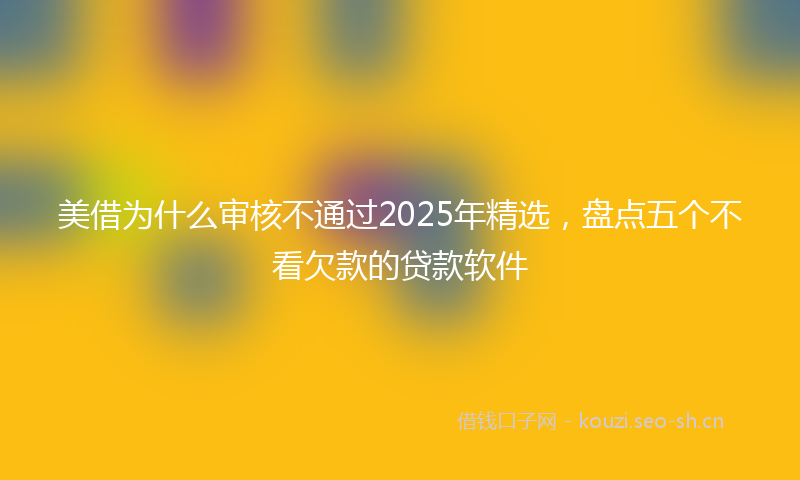 美借为什么审核不通过2025年精选，盘点五个不看欠款的贷款软件