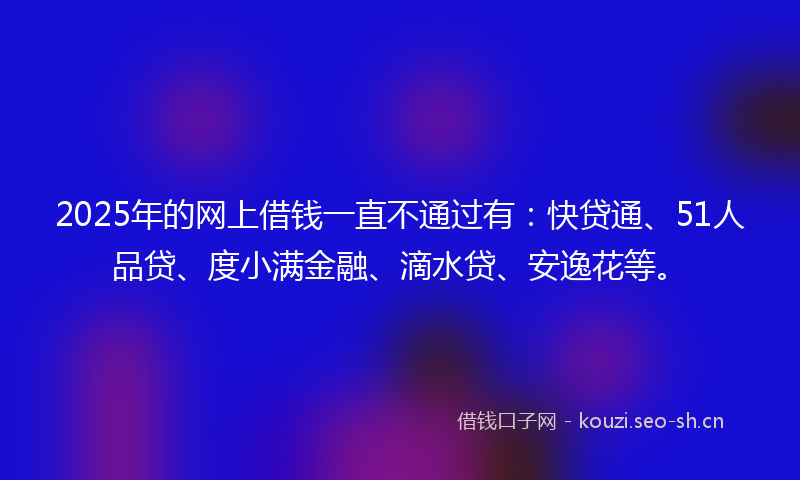 2025年的网上借钱一直不通过有：快贷通、51人品贷、度小满金融、滴水贷、安逸花等。