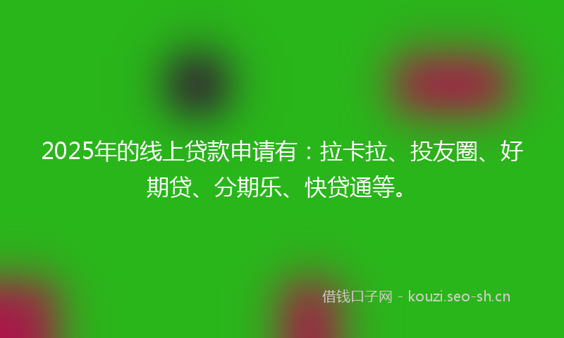 2025年的线上贷款申请有：拉卡拉、投友圈、好期贷、分期乐、快贷通等。