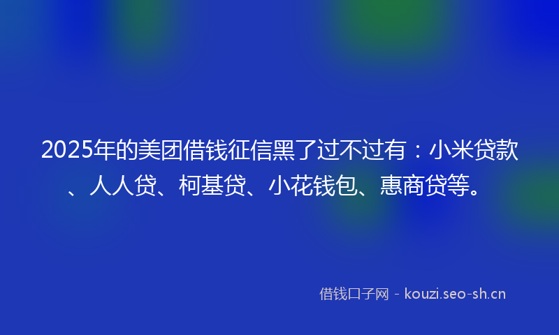 2025年的美团借钱征信黑了过不过有：小米贷款、人人贷、柯基贷、小花钱包、惠商贷等。