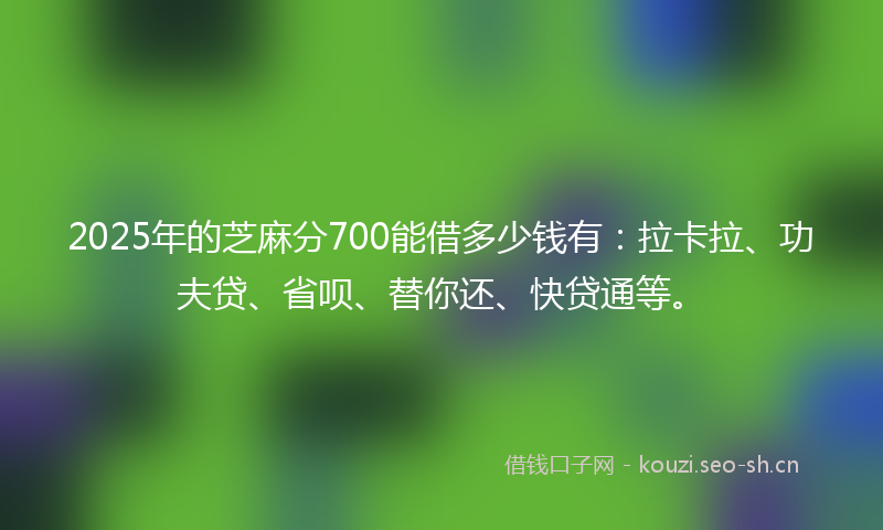 2025年的芝麻分700能借多少钱有：拉卡拉、功夫贷、省呗、替你还、快贷通等。