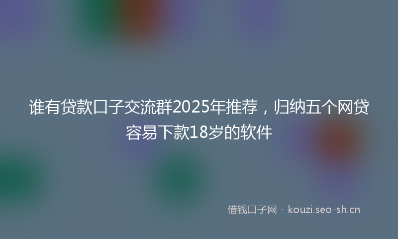 谁有贷款口子交流群2025年推荐，归纳五个网贷容易下款18岁的软件