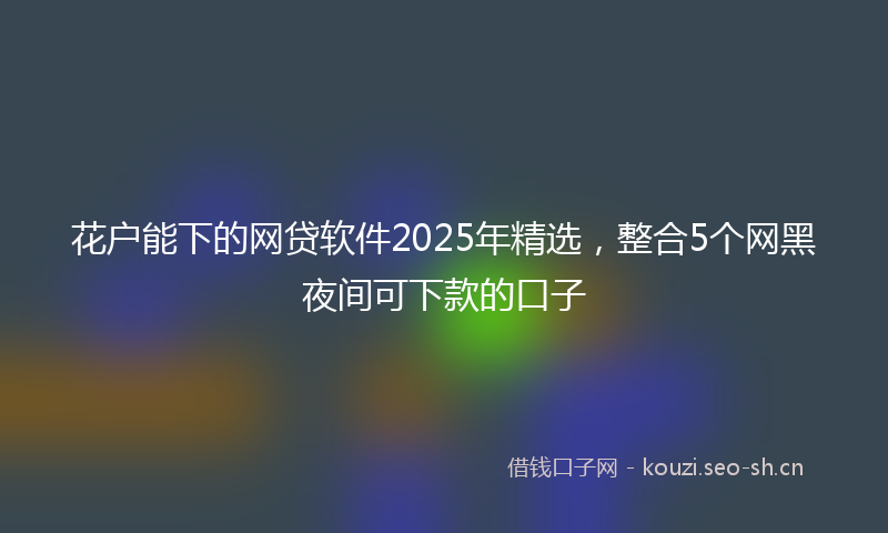 花户能下的网贷软件2025年精选，整合5个网黑夜间可下款的口子