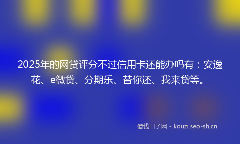 2025年的网贷评分不过信用卡还能办吗有：安逸花、e微贷、分期乐、替你还、我来贷等。