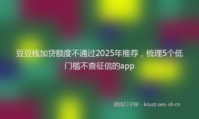 豆豆钱加贷额度不通过2025年推荐，梳理5个低门槛不查征信的app