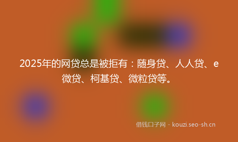 2025年的网贷总是被拒有：随身贷、人人贷、e微贷、柯基贷、微粒贷等。