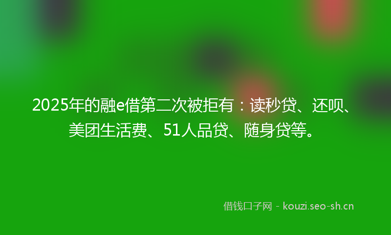 2025年的融e借第二次被拒有：读秒贷、还呗、美团生活费、51人品贷、随身贷等。