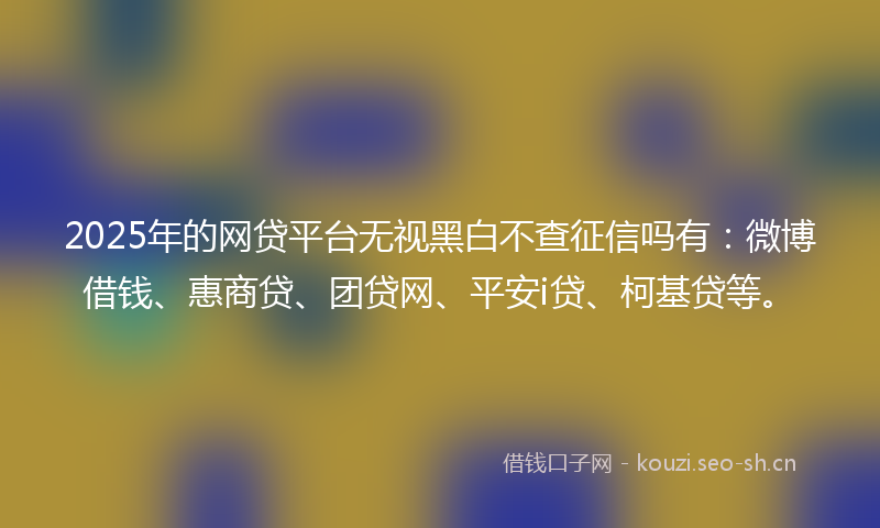 2025年的网贷平台无视黑白不查征信吗有：微博借钱、惠商贷、团贷网、平安i贷、柯基贷等。