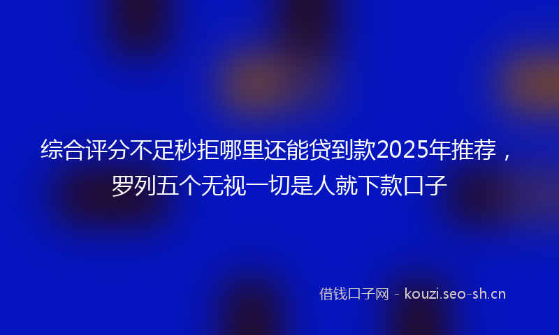 综合评分不足秒拒哪里还能贷到款2025年推荐，罗列五个无视一切是人就下款口子