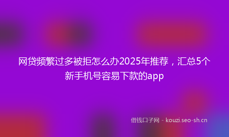 网贷频繁过多被拒怎么办2025年推荐，汇总5个新手机号容易下款的app