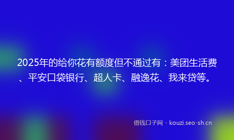 2025年的给你花有额度但不通过有：美团生活费、平安口袋银行、超人卡、融逸花、我来贷等。