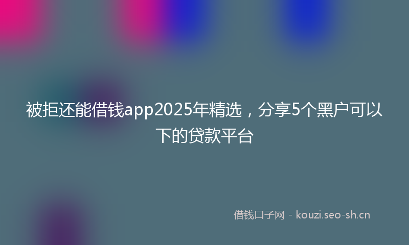 被拒还能借钱app2025年精选，分享5个黑户可以下的贷款平台
