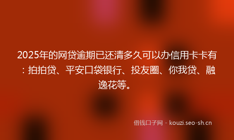 2025年的网贷逾期已还清多久可以办信用卡卡有：拍拍贷、平安口袋银行、投友圈、你我贷、融逸花等。