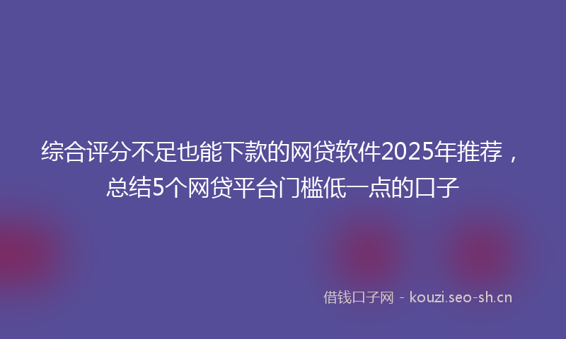 综合评分不足也能下款的网贷软件2025年推荐，总结5个网贷平台门槛低一点的口子