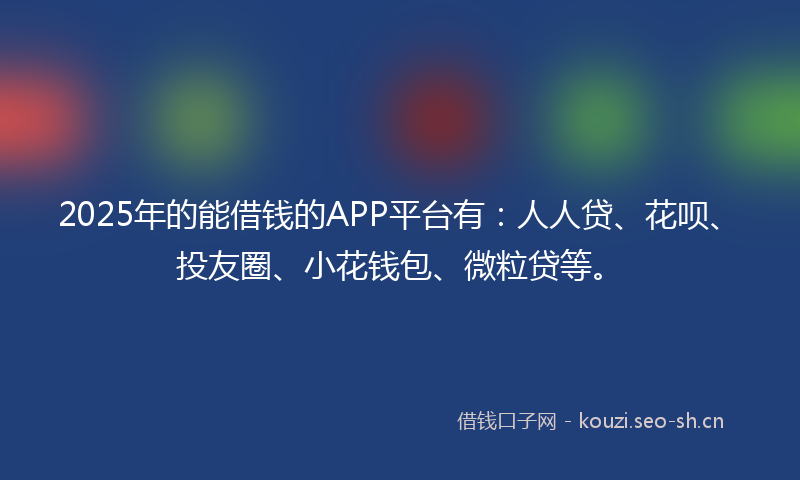 2025年的能借钱的APP平台有：人人贷、花呗、投友圈、小花钱包、微粒贷等。