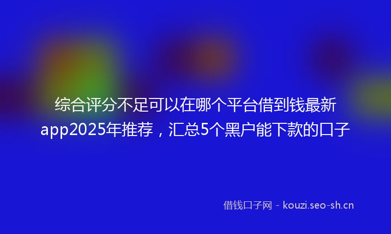 综合评分不足可以在哪个平台借到钱最新app2025年推荐，汇总5个黑户能下款的口子