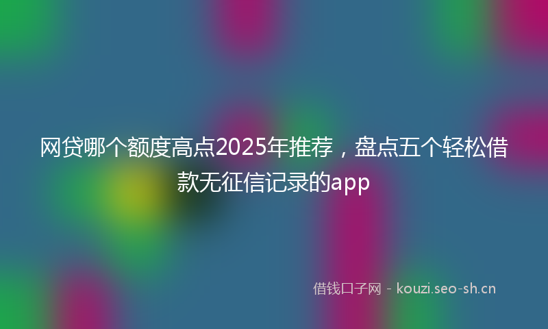 网贷哪个额度高点2025年推荐，盘点五个轻松借款无征信记录的app