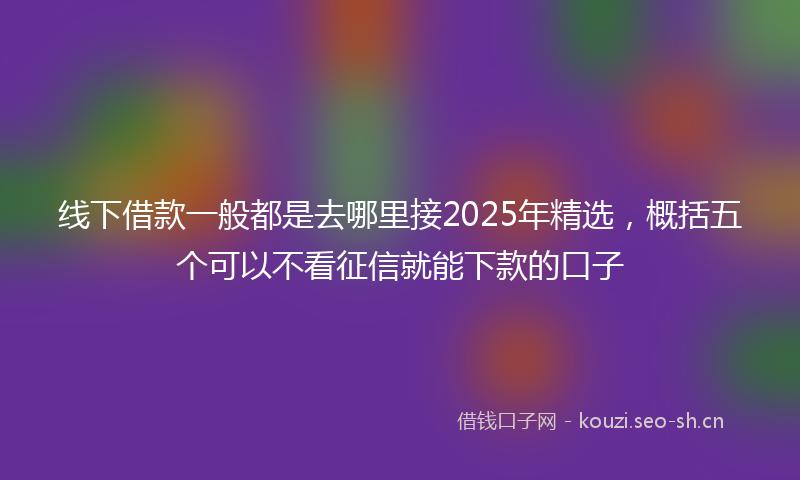 线下借款一般都是去哪里接2025年精选，概括五个可以不看征信就能下款的口子