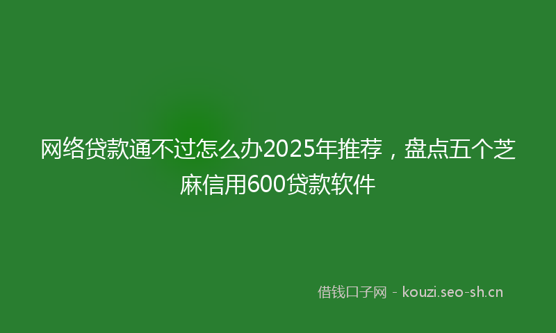 网络贷款通不过怎么办2025年推荐，盘点五个芝麻信用600贷款软件